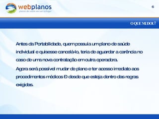 O QUE MUDOU? Antes da Portabilidade, quem possuía um plano de saúde individual e quisesse cancelá-lo, teria de aguardar a carência no caso de uma nova contratação em outra operadora. Agora será possível mudar de plano e ter acesso imediato aos procedimentos médicos – desde que esteja dentro das regras exigidas. 