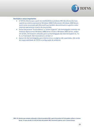 Restrições e avisos importantes
    A TOTVS informa que a partir de JULHO/2010 os produtos RM não oferecerão mais
        suporte ao sistema operacional Windows 2000 Professional e Windows 2000 Server,
        assim como anunciado pela Microsoft que também descontinuará o suporte a estes
        sistemas operacionais a partir da mesma data
    Portal Educacional “Ensino Básico” e “Ensino Superior” são homologados somente nos
        Sistemas Operacionais Windows 2000 Server 32 bits e Windows 2003 Server, ambos
        em 32 bits. Os browsers utilizados para sua homologação são Internet Explorer 6, 7 e
        8, e a Framework .Net necessária é a versão 1.1
    Apesar de não homologadas para sistema Linux, as páginas são suportadas, não sendo
        de responsabilidade da TOTVS a configuração do ambiente




OBS: Os clientes que estejam utilizando a linha de produto RM a partir da versão 10.76 já podem utilizar o License
        Server. A nova versão (11.0.0) da linha de produto RM, funcionará apenas com o License Server.

                                                                                                               10
 