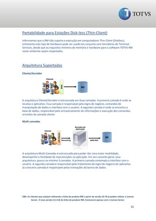 Portabilidade para Estações Disk-less (Thin-Client)
Informamos que o RM não suporta a execução em computadores Thin-Client (Diskless),
entretanto este tipo de Hardware pode ser usado em conjunto com Servidores de Terminal
Services, desde que os requisitos mínimos de memória e hardware para o software TOTVS RM
neste ambiente sejam respeitados.




Arquitetura Suportadas
Cliente/Servidor




A arquitetura Cliente/Servidor é estruturada em duas camadas. A primeira camada é onde se
localiza o aplicativo. Essa camada é responsável pela regra de negócio, comandos de
manipulação de dados e interface com o usuário. A segunda camada é onde se encontra a
base de dados, responsável pelo armazenamento de informações e execução dos comandos
oriundos da camada cliente.

Multi-camadas




A arquitetura Multi-Camadas é estruturada para poder dar uma maior mobilidade,
desempenho e facilidade de manutenções na aplicação. Em seu conceito geral, essa
arquitetura, possui no mínimo 3 camadas. A primeira camada contempla a interface com o
usuário. A segunda camada é responsável pelo tratamento da regra de negocio do aplicativo.
Já a terceira camada é responsável pelas transações do banco de dados.




OBS: Os clientes que estejam utilizando a linha de produto RM a partir da versão 10.76 já podem utilizar o License
        Server. A nova versão (11.0.0) da linha de produto RM, funcionará apenas com o License Server.

                                                                                                               11
 