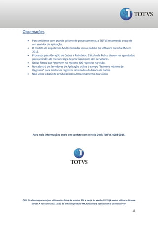 Observações
        Para ambiente com grande volume de processamento, a TOTVS recomenda o uso de
         um servidor de aplicação.
        O modelo de arquitetura Multi-Camadas será o padrão do software da linha RM em
         2011.
        Processos para Geração de Cubos e Relatórios, Cálculo de Folha, devem ser agendados
         para períodos de menor carga de processamento dos servidores.
        Utilize filtros que retornem no máximo 200 registros na visão.
        No cadastro de Servidores de Aplicação, utilize o campo “Número máximo de
         Registros” para limitar os registros retornados do banco de dados.
        Não utilize a base de produção para Armazenamento dos Cubos




          Para mais informações entre em contato com o Help Desk TOTVS 4003-0015.




OBS: Os clientes que estejam utilizando a linha de produto RM a partir da versão 10.76 já podem utilizar o License
        Server. A nova versão (11.0.0) da linha de produto RM, funcionará apenas com o License Server.

                                                                                                               13
 