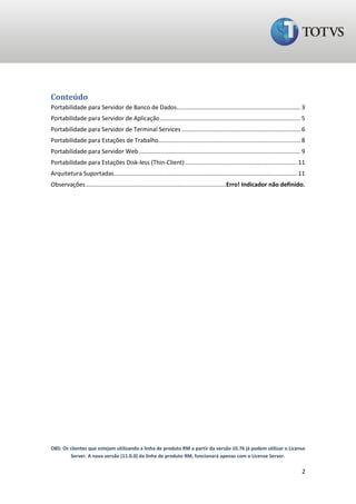 Conteúdo
Portabilidade para Servidor de Banco de Dados........................................................................... 3
Portabilidade para Servidor de Aplicação ..................................................................................... 5
Portabilidade para Servidor de Terminal Services ........................................................................ 6
Portabilidade para Estações de Trabalho...................................................................................... 8
Portabilidade para Servidor Web .................................................................................................. 9
Portabilidade para Estações Disk-less (Thin-Client) .................................................................... 11
Arquitetura Suportadas............................................................................................................... 11
Observações .....................................................................................Erro! Indicador não definido.




OBS: Os clientes que estejam utilizando a linha de produto RM a partir da versão 10.76 já podem utilizar o License
        Server. A nova versão (11.0.0) da linha de produto RM, funcionará apenas com o License Server.

                                                                                                                                      2
 