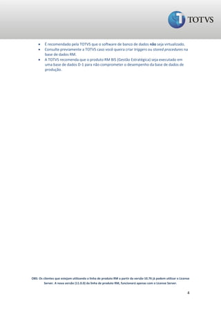     É recomendado pela TOTVS que o software de banco de dados não seja virtualizado.
        Consulte previamente a TOTVS caso você queira criar triggers ou stored procedures na
         base de dados RM.
        A TOTVS recomenda que o produto RM BIS (Gestão Estratégica) seja executado em
         uma base de dados D-1 para não comprometer o desempenho da base de dados de
         produção.




OBS: Os clientes que estejam utilizando a linha de produto RM a partir da versão 10.76 já podem utilizar o License
        Server. A nova versão (11.0.0) da linha de produto RM, funcionará apenas com o License Server.

                                                                                                                4
 