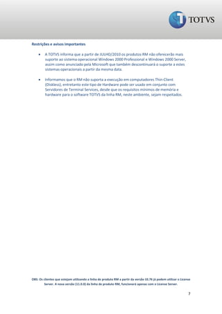 Restrições e avisos importantes

        A TOTVS informa que a partir de JULHO/2010 os produtos RM não oferecerão mais
         suporte ao sistema operacional Windows 2000 Professional e Windows 2000 Server,
         assim como anunciado pela Microsoft que também descontinuará o suporte a estes
         sistemas operacionais a partir da mesma data.

        Informamos que o RM não suporta a execução em computadores Thin-Client
         (Diskless), entretanto este tipo de Hardware pode ser usado em conjunto com
         Servidores de Terminal Services, desde que os requisitos mínimos de memória e
         hardware para o software TOTVS da linha RM, neste ambiente, sejam respeitados.




OBS: Os clientes que estejam utilizando a linha de produto RM a partir da versão 10.76 já podem utilizar o License
        Server. A nova versão (11.0.0) da linha de produto RM, funcionará apenas com o License Server.

                                                                                                                7
 