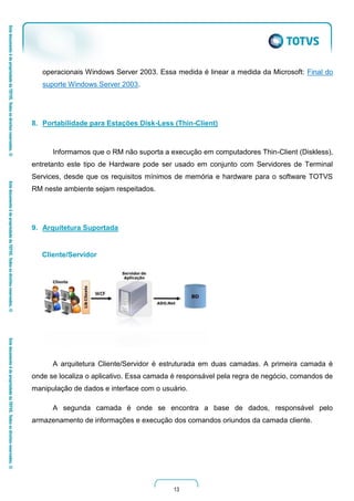 13
operacionais Windows Server 2003. Essa medida é linear a medida da Microsoft: Final do
suporte Windows Server 2003.
8. Portabilidade para Estações Disk-Less (Thin-Client)
Informamos que o RM não suporta a execução em computadores Thin-Client (Diskless),
entretanto este tipo de Hardware pode ser usado em conjunto com Servidores de Terminal
Services, desde que os requisitos mínimos de memória e hardware para o software TOTVS
RM neste ambiente sejam respeitados.
9. Arquitetura Suportada
Cliente/Servidor
A arquitetura Cliente/Servidor é estruturada em duas camadas. A primeira camada é
onde se localiza o aplicativo. Essa camada é responsável pela regra de negócio, comandos de
manipulação de dados e interface com o usuário.
A segunda camada é onde se encontra a base de dados, responsável pelo
armazenamento de informações e execução dos comandos oriundos da camada cliente.
 