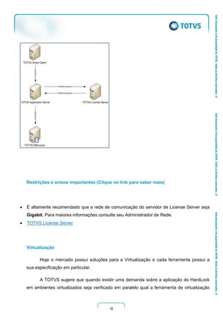 16
Restrições e avisos importantes (Clique no link para saber mais)
 É altamente recomendado que a rede de comunicação do servidor de License Server seja
Gigabit. Para maiores informações consulte seu Administrador de Rede.
 TOTVS License Server
Virtualização
Hoje o mercado possui soluções para a Virtualização e cada ferramenta possui a
sua especificação em particular.
A TOTVS sugere que quando existir uma demanda sobre a aplicação do HardLock
em ambientes virtualizados seja verificado em paralelo qual a ferramenta de virtualização
 