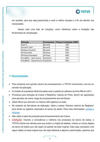 17
em questão, para que seja posicionada a você a melhor solução e a fim de atender sua
necessidade.
Abaixo está uma lista de soluções, como referência sobre a limitação das
ferramentas de virtualização:
Solução Fornecedor Possui Limitação USB?
Hyper-V Microsoft SIM
Virtual PC 2007 Microsoft SIM
Windows Virtual PC Microsoft NÃO
VM Ware ESX VM Ware SIM
VM Ware Workstation VM Ware NÃO
VirtualBOX – Open Source Oracle/Sun SIM
VirtualBOX – Closed Source Oracle/Sun NÃO
11.Recomendações
 Para ambiente com grande volume de processamento, a TOTVS recomenda o uso de um
servidor de aplicação.
 O modelo de arquitetura Multi-Camadas será o padrão do software da linha RM em 2011.
 Processos para Geração de Cubos e Relatórios, Cálculo de Folha, devem ser agendados
para períodos de menor carga de processamento dos servidores.
 Utilize filtros que retornem no máximo 200 registros na visão.
 No cadastro de Servidores de Aplicação, utilize o campo “Número máximo de Registros”
para limitar os registros retornados do banco de dados. Para mais informações, acesse o
Wikihelp.
 Não utilize a base de produção para Armazenamento dos Cubos.
 ATENÇÃO: Visando a consistência e melhoria nos processos de banco de dados, a
TOTVS orienta aos clientes para que evitem a criação de tabelas, índices ou outros objetos
de banco de dados que não sejam do padrão da base original. Caso seja necessário criar
algum objeto na base original que não seja referente a alguma customização, pedimos que
 