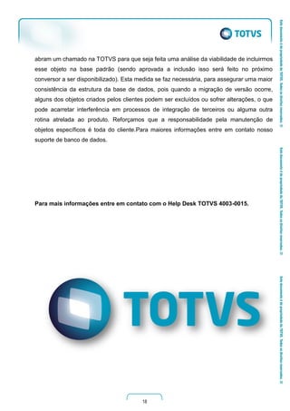 18
abram um chamado na TOTVS para que seja feita uma análise da viabilidade de incluirmos
esse objeto na base padrão (sendo aprovada a inclusão isso será feito no próximo
conversor a ser disponibilizado). Esta medida se faz necessária, para assegurar uma maior
consistência da estrutura da base de dados, pois quando a migração de versão ocorre,
alguns dos objetos criados pelos clientes podem ser excluídos ou sofrer alterações, o que
pode acarretar interferência em processos de integração de terceiros ou alguma outra
rotina atrelada ao produto. Reforçamos que a responsabilidade pela manutenção de
objetos específicos é toda do cliente.Para maiores informações entre em contato nosso
suporte de banco de dados.
Para mais informações entre em contato com o Help Desk TOTVS 4003-0015.
 