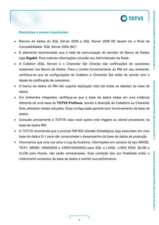 4
Restrições e avisos importantes
 Bancos de dados do SQL Server 2008 e SQL Server 2008 R2 devem ter o Nível de
Compatibilidade “SQL Server 2000 (80)”.
 É altamente recomendado que a rede de comunicação do servidor de Banco de Dados
seja Gigabit. Para maiores informações consulte seu Administrador de Rede.
 A Collation (SQL Server) e o Character Set (Oracle) são codificações de caracteres
existentes nos Banco de Dados. Para o correto funcionamento do RM em seu ambiente,
certifique-se que as configurações de Collation e Character Set estão de acordo com a
tabela de codificação de caracteres.
 O banco de dados da RM não suporta replicação total (de todas as tabelas) da base de
dados.
 Em ambientes integrados, certifique-se que a base de dados esteja em uma instância
diferente de uma base do TOTVS Protheus, devido à distinção de Collations ou Character
Sets utilizados nestas soluções. Essa configuração garante bom funcionamento da base de
dados.
 Consulte previamente a TOTVS caso você queira criar triggers ou stored procedures na
base de dados RM.
 A TOTVS recomenda que o produto RM BIS (Gestão Estratégica) seja executado em uma
base de dados D-1 para não comprometer o desempenho da base de dados de produção.
 Informamos que uma vez ativo o Log de Auditoria, informações em campos do tipo IMAGE,
TEXT, MEMO, DIMAGEM e VARCHAR(MAX) para SQL e LONG, LONG RAW, BLOB e
CLOB para Oracle, não serão armazenadas. Esta condição tem por finalidade evitar o
crescimento excessivo da base de dados e manter sua performance.
 