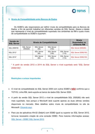 5
3. Niveis de Compatibilidade entre Bancos de Dados
Os SGBD’s são responsáveis por definir níveis de compatibilidade para os Bancos de
Dados, a fim de permitir trabalhar em diferentes versões do SQL Server. Abaixo a tabela
que representa o nível de compatibilidade suportado nos ambientes da RM e quais níveis
de compatibilidade os SGBD’s suportam:
Versão do
SQL Server
Níveis de Compatibilidade
Níveis
Suportados no
ambiente RM
SQL 2008 R2
SQL Server
2000(80)
SQL Server
(90)
SQL Server
(100)
SQL Server 2000(80)
SQL 2012*
SQL Server
(90)
SQL Server
(100)
SQL Server
(110)
SQL Server 2008(100)
SQL 2014*
SQL Server
(90)
SQL Server
(100)
SQL Server
(110)
SQL Server 2008(100)
* A partir da versão 2012 e 2014 do SQL Server o nível suportado será “SQL Server
2008(100)”.
Restrições e avisos importantes
 O nível de compatibilidade do SQL Server 2000 com outros SGBD’s NÃO confirma que a
TOTVS, Linha RM, dará suporte ao banco de dados SQL Server 2000.
 A partir da versão SQL Server 2012 o nível de compatibilidade SQL 2000(80) não será
mais suportado. Isso porque a Microsoft dará suporte apenas as duas últimas versões
disponíveis no mercado. Mais detalhes sobre níveis de compatibilidade no site da
Microsoft: Clicando aqui.
 Para uso de aplicativos Win32 (Delphi) com SGBD igual ou superior ao SQL Server 2012,
torna-se necessário criação de uma conexão ODBC. Para maiores informações acesse:
SQL Server - ODBC SQL Server 2012.
 