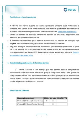7
Restrições e avisos importantes
 A TOTVS não oferece suporte ao sistema operacional Windows 2000 Professional e
Windows 2000 Server, assim como anunciado pela Microsoft que também descontinuará o
suporte a estes sistemas operacionais a partir da mesma data. Saiba mais clicando aqui.
 Utilizar um servidor de aplicação diferente do servidor de JobServer, responsável pela
execução dos processos dentro do RM.
 É altamente recomendado que a rede de comunicação do servidor de Aplicação seja
Gigabit. Para maiores informações consulte seu Administrador de Rede.
 Seguindo as regras de compatibilidade do mercado, para sistemas operacionais. A partir
de 14 de Julho de 2015 não prestaremos mais suporte a linha RM instalada em sistemas
operacionais Windows Server 2003. Essa medida é linear a medida da Microsoft: Final do
suporte Windows Server 2003.
5. Portabilidade para Servidor de Terminal Service
O Terminal Services é um serviço que nos permite acessar computadores
remotamente e usar aplicativos, através de qualquer computador cliente. Ideal quando os
computadores clientes não possuírem hardware suficiente para processar determinadas
tarefas. Com a utilização do Terminal Services, o processamento é executado no servidor
onde é hospedada a aplicação da Linha RM.
Requisitos de Software
Sistema Operacional 32 bits 64 bits INFO TOTVS
Windows 2008 Server (Terminal Service) X X
Windows 2012 Server (Terminal Service) X
 