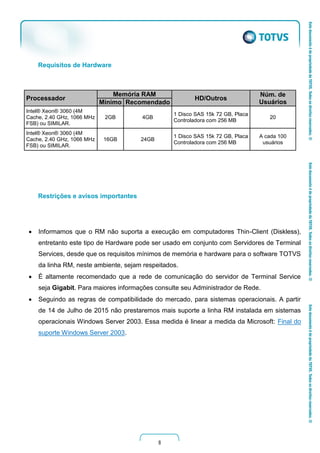 8
Requisitos de Hardware
Processador
Memória RAM
HD/Outros
Núm. de
UsuáriosMínimo Recomendado
Intel® Xeon® 3060 (4M
Cache, 2.40 GHz, 1066 MHz
FSB) ou SIMILAR.
2GB 4GB
1 Disco SAS 15k 72 GB, Placa
Controladora com 256 MB
20
Intel® Xeon® 3060 (4M
Cache, 2.40 GHz, 1066 MHz
FSB) ou SIMILAR.
16GB 24GB
1 Disco SAS 15k 72 GB, Placa
Controladora com 256 MB
A cada 100
usuários
Restrições e avisos importantes
 Informamos que o RM não suporta a execução em computadores Thin-Client (Diskless),
entretanto este tipo de Hardware pode ser usado em conjunto com Servidores de Terminal
Services, desde que os requisitos mínimos de memória e hardware para o software TOTVS
da linha RM, neste ambiente, sejam respeitados.
 É altamente recomendado que a rede de comunicação do servidor de Terminal Service
seja Gigabit. Para maiores informações consulte seu Administrador de Rede.
 Seguindo as regras de compatibilidade do mercado, para sistemas operacionais. A partir
de 14 de Julho de 2015 não prestaremos mais suporte a linha RM instalada em sistemas
operacionais Windows Server 2003. Essa medida é linear a medida da Microsoft: Final do
suporte Windows Server 2003.
 