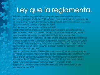 Ley que la reglamenta.Estados Unidos regulada por la ley de Telecomunicaciones inc. b), Hong Kong a partir de 1997, año en que la autoridad competente anunció que se había alcanzado la portabilidad numérica en teléfonos fijos y lo propio con los móviles en 1999.En España se comenzó a utilizar en 2001.En Irlanda se instrumentó en enero de 2000 para la telefonía fija, y desarrolló una técnica denominada "subscribernumberportability" que permite retener la parte individual de la numeración.En el Perú entró en vigencia el 1 de enero de 2010 para los teléfonos celulares dentro de sus respectivas áreas locales. De acuerdo con el Ministerio de Transportes y Comunicaciones (MTC), a partir del 1 de septiembre del 2010 los usuarios podrán portar su número a otros departamentos del país.México el 5 de julio de 2008 México se convirtió en el primer país de América Latina en implementarla en los mercados de telefonía móvil y fija a pesar de los múltiples retrasos intentados por los operadores incumbentes TELMEX en telefonía fija y TELCEL en telefonía celular.Brasil ha comenzado a implementarla a fines de 2008.República Dominicana ha implementado este servicio el 30 de septiembre de 2009.