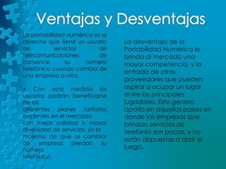 Ventajas y DesventajasLa portabilidad numérica es el derecho que tiene un usuario de servicios de telecomunicaciones de conservar su número telefónico cuando cambia de una empresa a otra.• Con esta medida los usuarios podrán beneficiarse de los diferentes planes tarifarios existentes en el mercado, con mejor calidad o mayor diversidad de servicios, sin la molestia de que al cambiar de empresa pierdan su número telefónico.La desventaja de la Portabilidad Numérica le brinda al mercado una mayor competencia, y la entrada de otros proveedores que pueden aspirar a ocupar un lugar entre los principales jugadores. Esto genera apatía en aquellos países en donde las empresas que brindan servicios de telefonía son pocas, y no están dispuestas a abrir el juego. 