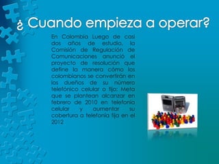 ¿ Cuando empieza a operar?En Colombia Luego de casi dos años de estudio, la Comisión de Regulación de Comunicaciones anunció el proyecto de resolución que define la manera cómo los colombianos se convertirán en los dueños de su número telefónico celular o fijo; Meta que se plantean alcanzar en febrero de 2010 en telefonía celular y aumentar su cobertura a telefonía fija en el 2012