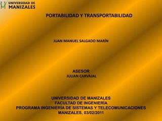 	PORTABILIDAD Y TRANSPORTABILIDAD JUAN MANUEL SALGADO MARÍN ASESOR  JULIAN CARVAJAL UNIVERSIDAD DE MANIZALES FACULTAD DE INGENIERÍA PROGRAMA INGENIERÍA DE SISTEMAS Y TELECOMUNICACIONES MANIZALES, 03/02/2011 