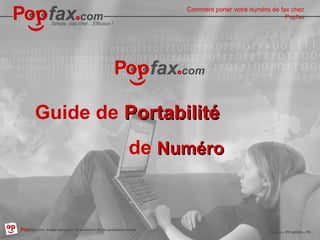 Easy, inexpensive…Effective !
Popfax.com, professional fax services, worldwide
Popfax – PP140529 – EN
How to port your numéro de fax to
Popfax
Comment porter votre numéro de fax chez
Popfax
Simple, pas cher…Efficace !
07/05/14 Popfax – PP140529 – FR
Popfax.com, leader européen de solutions de fax professionnelles
Guide de PortabilitéPortabilité
de NuméroNuméro
 