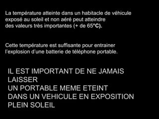 La température atteinte dans un habitacle de véhicule
exposé au soleil et non aéré peut atteindre
des valeurs très importantes (+ de 65°C).


Cette température est suffisante pour entrainer
l’explosion d’une batterie de téléphone portable.


 IL EST IMPORTANT DE NE JAMAIS
 LAISSER
 UN PORTABLE MEME ETEINT
 DANS UN VEHICULE EN EXPOSITION
 PLEIN SOLEIL
 