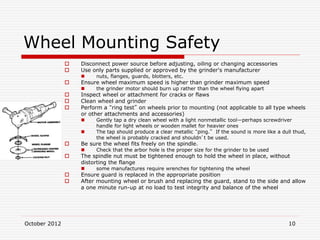 October 2012 10
Wheel Mounting Safety
 Disconnect power source before adjusting, oiling or changing accessories
 Use only parts supplied or approved by the grinder's manufacturer
 nuts, flanges, guards, blotters, etc.
 Ensure wheel maximum speed is higher than grinder maximum speed
 the grinder motor should burn up rather than the wheel flying apart
 Inspect wheel or attachment for cracks or flaws
 Clean wheel and grinder
 Perform a “ring test” on wheels prior to mounting (not applicable to all type wheels
or other attachments and accessories)
 Gently tap a dry clean wheel with a light nonmetallic tool—perhaps screwdriver
handle for light wheels or wooden mallet for heavier ones
 The tap should produce a clear metallic “ping.” If the sound is more like a dull thud,
the wheel is probably cracked and shouldn’t be used.
 Be sure the wheel fits freely on the spindle.
 Check that the arbor hole is the proper size for the grinder to be used
 The spindle nut must be tightened enough to hold the wheel in place, without
distorting the flange
 some manufactures require wrenches for tightening the wheel
 Ensure guard is replaced in the appropriate position
 After mounting wheel or brush and replacing the guard, stand to the side and allow
a one minute run-up at no load to test integrity and balance of the wheel
 