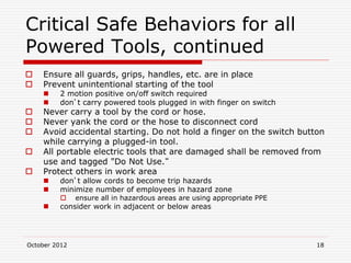 October 2012 18
Critical Safe Behaviors for all
Powered Tools, continued
 Ensure all guards, grips, handles, etc. are in place
 Prevent unintentional starting of the tool
 2 motion positive on/off switch required
 don’t carry powered tools plugged in with finger on switch
 Never carry a tool by the cord or hose.
 Never yank the cord or the hose to disconnect cord
 Avoid accidental starting. Do not hold a finger on the switch button
while carrying a plugged-in tool.
 All portable electric tools that are damaged shall be removed from
use and tagged "Do Not Use.“
 Protect others in work area
 don’t allow cords to become trip hazards
 minimize number of employees in hazard zone
 ensure all in hazardous areas are using appropriate PPE
 consider work in adjacent or below areas
 