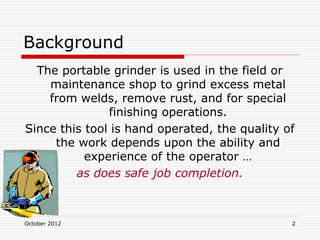 October 2012 2
Background
The portable grinder is used in the field or
maintenance shop to grind excess metal
from welds, remove rust, and for special
finishing operations.
Since this tool is hand operated, the quality of
the work depends upon the ability and
experience of the operator …
as does safe job completion.
 