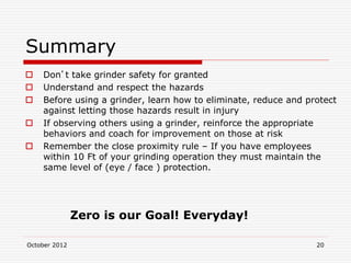 October 2012 20
Summary
 Don’t take grinder safety for granted
 Understand and respect the hazards
 Before using a grinder, learn how to eliminate, reduce and protect
against letting those hazards result in injury
 If observing others using a grinder, reinforce the appropriate
behaviors and coach for improvement on those at risk
 Remember the close proximity rule – If you have employees
within 10 Ft of your grinding operation they must maintain the
same level of (eye / face ) protection.
Zero is our Goal! Everyday!
 