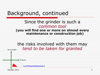October 2012 3
Background, continued
Since the grinder is such a
common tool
(you will find one or more on almost every
maintenance or construction job)
the risks involved with them may
tend to be taken for granted
Perceived Risk
Frequency
Low Personal Awareness !!
 
