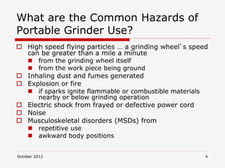 October 2012 4
What are the Common Hazards of
Portable Grinder Use?
 High speed flying particles … a grinding wheel’s speed
can be greater than a mile a minute
 from the grinding wheel itself
 from the work piece being ground
 Inhaling dust and fumes generated
 Explosion or fire
 if sparks ignite flammable or combustible materials
nearby or below grinding operation
 Electric shock from frayed or defective power cord
 Noise
 Musculoskeletal disorders (MSDs) from
 repetitive use
 awkward body positions
 
