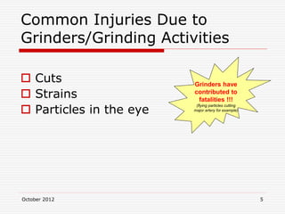 October 2012 5
Common Injuries Due to
Grinders/Grinding Activities
 Cuts
 Strains
 Particles in the eye
Grinders have
contributed to
fatalities !!!
(flying particles cutting
major artery for example)
 
