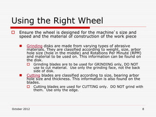 October 2012 8
Using the Right Wheel
 Ensure the wheel is designed for the machine’s size and
speed and the material of construction of the work piece
 Grinding disks are made from varying types of abrasive
materials. They are classified according to weight, size, arbor
hole size (hole in the middle) and Rotations Per Minute (RPM)
and material to be used on. This information can be found on
the disk.
 Grinding blades are to be used for GRINDING only, DO NOT
use to cut material. Use only the grinding face, not the back
side of disk.
 Cutting blades are classified according to size, bearing arbor
hole size and thickness. This information is also found on the
blades.
 Cutting blades are used for CUTTING only. DO NOT grind with
them. Use only the edge.
 