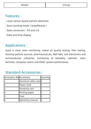 Weight 2.6 kgs
Features :
- Laser sensor based particle detection
- Dual counting mode ( Auto/Manual )
- Data conversion : ft3 and m3
- Date and time display
Applications :
Used in clean room monitoring, indoor air quality testing, filter testing,
tracking particle sources, pharmaceuticals, R&D labs, and electronics and
semiconductor industries; monitoring of biosafety cabinets, clean
benches, computer rooms and HVAC system performance.
Standard Accessories :
Accessory No Accessory Quantity
1. Aluminum alloy case 1
2. Power cord 1
3. Sampling rack 1
4. Printing paper 1
5. Fuse 1
6. Operating manual 1
 