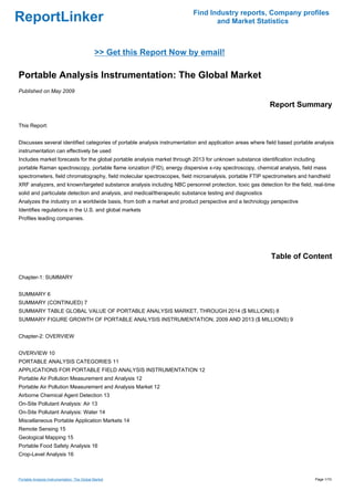 Find Industry reports, Company profiles
ReportLinker                                                                     and Market Statistics



                                              >> Get this Report Now by email!

Portable Analysis Instrumentation: The Global Market
Published on May 2009

                                                                                                          Report Summary

This Report:


Discusses several identified categories of portable analysis instrumentation and application areas where field based portable analysis
instrumentation can effectively be used
Includes market forecasts for the global portable analysis market through 2013 for unknown substance identification including
portable Raman spectroscopy, portable flame ionzation (FID), energy dispersive x-ray spectroscopy, chemical analysis, field mass
spectrometers, field chromatography, field molecular spectroscopes, field microanalysis, portable FTIP spectrometers and handheld
XRF analyzers, and known/targeted substance analysis including NBC personnel protection, toxic gas detection for the field, real-time
solid and particulate detection and analysis, and medical/therapeutic substance testing and diagnostics
Analyzes the industry on a worldwide basis, from both a market and product perspective and a technology perspective
Identifies regulations in the U.S. and global markets
Profiles leading companies.




                                                                                                           Table of Content

Chapter-1: SUMMARY


SUMMARY 6
SUMMARY (CONTINUED) 7
SUMMARY TABLE GLOBAL VALUE OF PORTABLE ANALYSIS MARKET, THROUGH 2014 ($ MILLIONS) 8
SUMMARY FIGURE GROWTH OF PORTABLE ANALYSIS INSTRUMENTATION, 2009 AND 2013 ($ MILLIONS) 9


Chapter-2: OVERVIEW


OVERVIEW 10
PORTABLE ANALYSIS CATEGORIES 11
APPLICATIONS FOR PORTABLE FIELD ANALYSIS INSTRUMENTATION 12
Portable Air Pollution Measurement and Analysis 12
Portable Air Pollution Measurement and Analysis Market 12
Airborne Chemical Agent Detection 13
On-Site Pollutant Analysis: Air 13
On-Site Pollutant Analysis: Water 14
Miscellaneous Portable Application Markets 14
Remote Sensing 15
Geological Mapping 15
Portable Food Safety Analysis 16
Crop-Level Analysis 16



Portable Analysis Instrumentation: The Global Market                                                                            Page 1/10
 