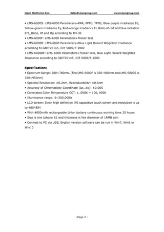 Lisun Electronics Inc. Sales@Lisungroup.com www.Lisungroup.com
-Page 2 -
• LMS-6000S: LMS-6000 Parameters+PAR, PPFD, YPFD, Blue-purple irradiance Eb,
Yellow-green irradiance Ey, Red-orange irradiance Er, Ratio of red and blue radiation
Erb_Ratio, Rf and Rg according to TM-30
• LMS-6000F: LMS-6000 Parameters+Flicker test
• LMS-6000B: LMS-6000 Parameters+Blue Light Hazard Weighted Irradiance
according to GB/T20145, CIE S009/E:2002
• LMS-6000BF: LMS-6000 Parameters+Flicker test, Blue Light Hazard Weighted
Irradiance according to GB/T20145, CIE S009/E:2002
Specification:
• Spectrum Range: 380~780nm. (The LMS-6000P is 350~800nm and LMS-6000S is
350~950nm)
• Spectral Resolution: ±0.2nm, Reproducibility: ±0.5nm
• Accuracy of Chromaticity Coordinate (Δx, Δy): ±0.005
• Correlated Color Temperature CCT: 1, 000K ~ 100, 000K
• Illuminance range: 5~200,000lx
• LCD screen: 5inch high definition IPS capacitive touch screen and resolution is up
to 480*854
• With 4000mAh rechargeable Li-ion battery continuous working time 20 hours
• Size is one Iphone 6S and thickness is like diameter of 1RMB coin
• Connect to PC via USB, English version software can be run in Win7, Win8 or
Win10
 
