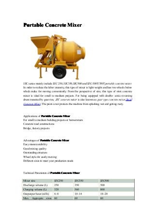 Portable Concrete Mixer




JZC series mainly include JZC 250, JZC350,JZC500 and JZC-300T/350Tportable concrete mixer.
In order to reduce the labor intensity, this type of mixer is light weight and has two wheels below
which make for moving conveniently. From the perspective of size, this type of mini concrete
mixer is ideal for small to medium projects. For being equipped with double- conic reversing
drum transited by gear rim, JZC concrete mixer is also known as gear type concrete mixer,Small
Concrete Mixer. The paint cover protects the machine from splashing wet and getting rusty.



Applications of Portable Concrete Mixer
For small to medium building projects or homeowners
Concrete road constructions
Bridge, factory projects



Advantages of Portable Concrete Mixer
Easy maneuverability
Good mixing quality
Outstanding structure
Wheel style for easily moving
Different sizes to meet your production needs



Technical Parameters of Portable Concrete Mixer

Mixer size                  JZC250              JZC350                JZC500
Discharge volume (L)        250                 350                   500
Charging volume (L)         320                 560                   800
Output per hour (m3/h)      6~8                 10~14                 18~20
Max.   Aggregate    sizes   60                  60                    60
 