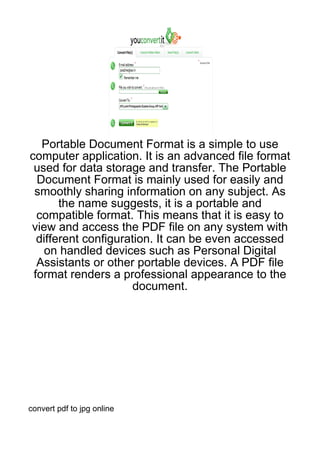 Portable Document Format is a simple to use
computer application. It is an advanced file format
 used for data storage and transfer. The Portable
  Document Format is mainly used for easily and
 smoothly sharing information on any subject. As
       the name suggests, it is a portable and
  compatible format. This means that it is easy to
view and access the PDF file on any system with
  different configuration. It can be even accessed
    on handled devices such as Personal Digital
  Assistants or other portable devices. A PDF file
 format renders a professional appearance to the
                      document.




convert pdf to jpg online
 