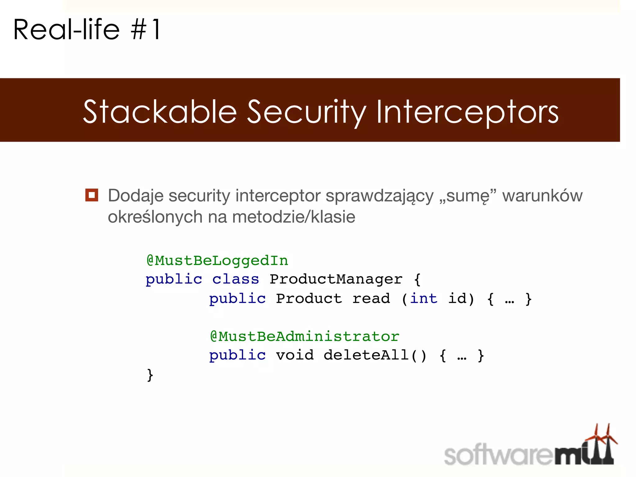 Real-life #1

     Stackable Security Interceptors

     ¤  Dodaje security interceptor sprawdzający „sumę” warunków
         określonych na metodzie/klasie

            @MustBeLoggedIn!
            public class ProductManager {!
                  !public Product read (int id) { … }!
            !
                  !@MustBeAdministrator!
                  !public void deleteAll() { … }!
            }!
 