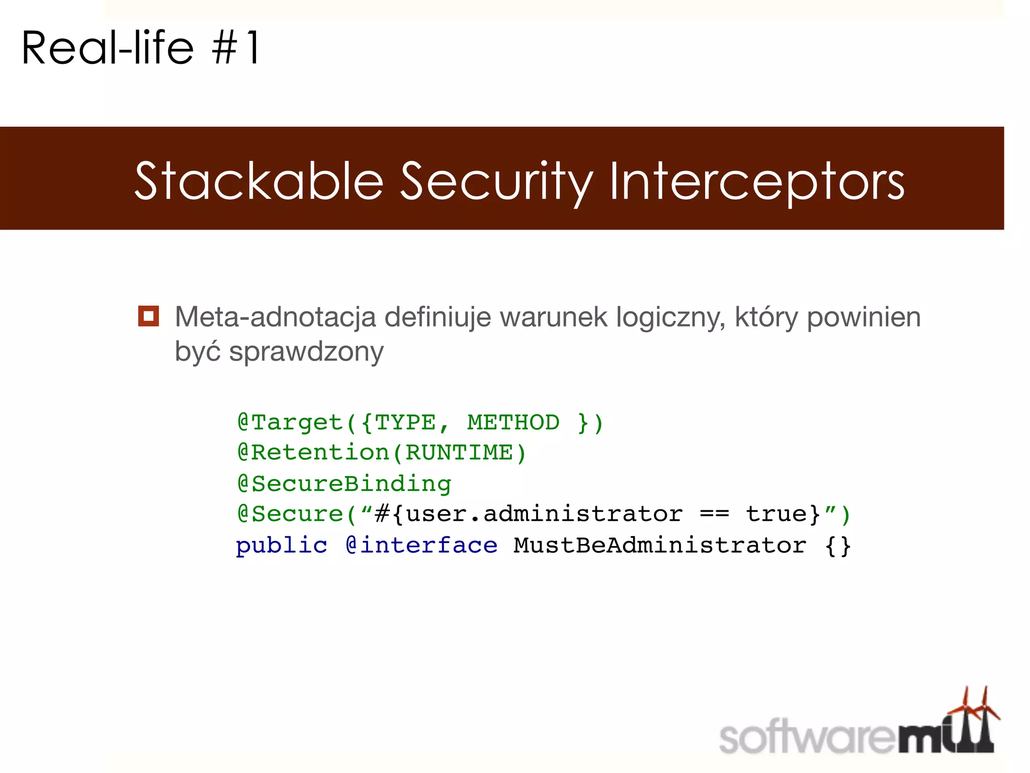 Real-life #1

     Stackable Security Interceptors

     ¤  Meta-adnotacja deﬁniuje warunek logiczny, który powinien
         być sprawdzony

            @Target({TYPE, METHOD })!
            @Retention(RUNTIME)!
            @SecureBinding!
            @Secure(“#{user.administrator == true}”)!
            public @interface MustBeAdministrator {}!
 