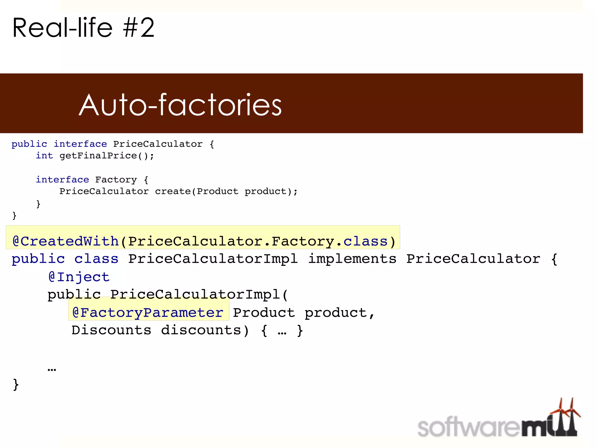 Real-life #2

           Auto-factories
public interface PriceCalculator {!
    int getFinalPrice();    !
!
    interface Factory {!
        PriceCalculator create(Product product);!
    }!
}!

@CreatedWith(PriceCalculator.Factory.class)!
public class PriceCalculatorImpl implements PriceCalculator {!
    @Inject!
    public PriceCalculatorImpl(!
      !@FactoryParameter Product product,!
      !Discounts discounts) { … }!
!
    …!
}!
 