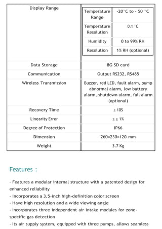 Display Range
Data Storage 8G SD card
Communication Output RS232, RS485
Wireless Transmission Buzzer, red LED, fault alarm, pump
abnormal alarm, low battery
alarm, shutdown alarm, fall alarm
(optional)
Recovery Time ≤ 10S
Linearity Error ≤ ± 1%
Degree of Protection IP66
Dimension 260×230×120 mm
Weight 3.7 Kg
Features :
- Features a modular internal structure with a patented design for
enhanced reliability
- Incorporates a 3.5-inch high-definition color screen
- Have high resolution and a wide viewing angle
- Incorporates three independent air intake modules for zone-
specific gas detection
- Its air supply system, equipped with three pumps, allows seamless
Temperature
Range
-20°C to - 50 °C
Temperature
Resolution
0.1 °C
Humidity 0 to 99% RH
Resolution 1% RH (optional)
 