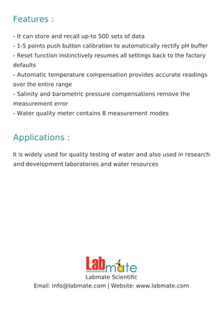 Features :
- It can store and recall up-to 500 sets of data
- 1-5 points push button calibration to automatically rectify pH buffer
- Reset function instinctively resumes all settings back to the factory
defaults
- Automatic temperature compensation provides accurate readings
over the entire range
- Salinity and barometric pressure compensations remove the
measurement error
- Water quality meter contains 8 measurement modes
Applications :
It is widely used for quality testing of water and also used in research
and development laboratories and water resources
Labmate Scientific
Email: | Website:
info@labmate.com www.labmate.com
 