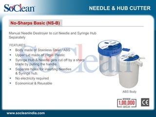 NEEDLE & HUB CUTTER
FEATURES:
 Body made of Stainless Steel / ABS
 Upper Lid made of Virgin Plastic
 Syringe Hub & Needle gets cut off by a sharp
blade by pulling the handle.
 Separate holes for inserting Needles
& Syringe hub.
 No electricity required
 Economical & Reusable
Manual Needle Destroyer to cut Needle and Syringe Hub
Separately
No-Sharps Basic (NS-B)
www.socleanindia.com
ABS Body
 