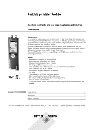 Portable pH Meter Pro2Go
Robust and user-friendly for a wide range of applications and industries
Technical Data
Design drawing	 2
Specifications	 3
Ordering information	 3
Short description
For periodic pH or redox measurements, a mobile meter is the ideal choice. Designed for laboratory and
industrial applications, Pro2Go™’s intuitive menu ensures out-of-the-box operation and provides fast qual-
ity data. One-handed operation and great durability in addition to high measurement confidence it also tells
you when a sensor will need calibrated or replaced.
Pro2Go is compatible with both analog and digital ISM sensors. Its ISM features include Plug and
Measure for error-free setup, and display of sensor diagnostics including DLI (Dynamic Lifetime Indicator),
ACT (Adaptive Calibration Timer) and TTM (Time to Maintenance).
The meter’s IP67 certified protection and rugged design mean Pro2Go is able to withstand harsh and
demanding environments.
Features
–– Measurement parameter pH/ORP and temperature
–– Supports analog as well as digital ISM®
sensors
–– Calibration in the field possible: 1-point or 2-point
–– Data storage of 2000 measurement points
–– Simple and intuitive menus that speed up the setup for measurements and calibration
–– Sensor Diagnostics, incl. DLI, ACT and TTM
–– Rubber hose for additional protection of the instrument
–– IP67 rating
–– T-pad hard keys for comfortable, one-handed operation
–– Battery powered or external power via Micro USB interface
–– Data analysis with EasyDirect pH PC software tool (in preparation)
–– Micro USB interface for Data Transfer
–– 10 languages: English, German, French, Italian, Spanish, Portuguese, Russian, Chinese, Korean and
Japanese
Contents
Alliance Technical Sales | Clarendon Hills, IL USA | 630-321-9646 | www.alliancets.com
 