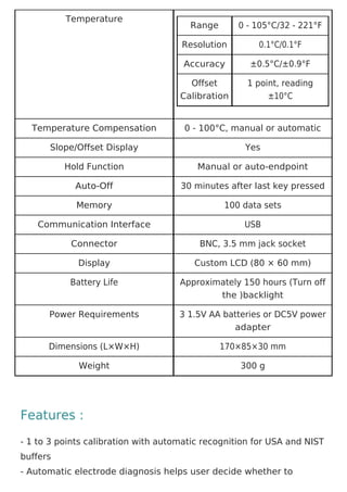 Temperature
Range 0 - 105°C/32 - 221°F
Resolution 0.1°C/0.1°F
Accuracy ±0.5°C/±0.9°F
Offset
Calibration
1 point, reading
±10°C
Temperature Compensation 0 - 100°C, manual or automatic
Slope/Offset Display Yes
Hold Function Manual or auto-endpoint
Auto-Off 30 minutes after last key pressed
Memory 100 data sets
Communication Interface USB
Connector BNC, 3.5 mm jack socket
Display Custom LCD (80 × 60 mm)
Battery Life Approximately 150 hours (Turn off
the )backlight
Power Requirements 3 1.5V AA batteries or DC5V power
adapter
Dimensions (L×W×H) 170×85×30 mm
Weight 300 g
Features :
- 1 to 3 points calibration with automatic recognition for USA and NIST
buffers
- Automatic electrode diagnosis helps user decide whether to
 