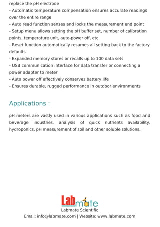replace the pH electrode
- Automatic temperature compensation ensures accurate readings
over the entire range
- Auto read function senses and locks the measurement end point
- Setup menu allows setting the pH buffer set, number of calibration
points, temperature unit, auto-power off, etc
- Reset function automatically resumes all setting back to the factory
defaults
- Expanded memory stores or recalls up to 100 data sets
- USB communication interface for data transfer or connecting a
power adapter to meter
- Auto power off effectively conserves battery life
- Ensures durable, rugged performance in outdoor environments
Applications :
pH meters are vastly used in various applications such as food and
beverage industries, analysis of quick nutrients availability,
hydroponics, pH measurement of soil and other soluble solutions.
Labmate Scientific
Email: | Website:
info@labmate.com www.labmate.com
 