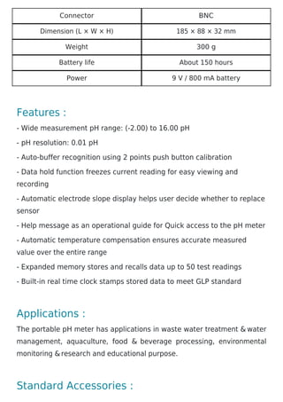 Connector BNC
Dimension (L × W × H) 185 × 88 × 32 mm
Weight 300 g
Battery life About 150 hours
Power 9 V / 800 mA battery
Features :
- Wide measurement pH range: (-2.00) to 16.00 pH
- pH resolution: 0.01 pH
- Auto-buffer recognition using 2 points push button calibration
- Data hold function freezes current reading for easy viewing and
recording
- Automatic electrode slope display helps user decide whether to replace
sensor
- Help message as an operational guide for Quick access to the pH meter
- Automatic temperature compensation ensures accurate measured
value over the entire range
- Expanded memory stores and recalls data up to 50 test readings
- Built-in real time clock stamps stored data to meet GLP standard
Applications :
The portable pH meter has applications in waste water treatment & water
management, aquaculture, food & beverage processing, environmental
monitoring &research and educational purpose.
Standard Accessories :
 