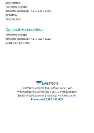 pH electrode
Temperature probe
pH buffer solution (pH 4.01 / 7.00 / 10.01)
9V battery
Carrying case
Optional Accessories :
Temperature probe
pH buffer solution (pH 4.01 / 7.00 / 10.01)
Suitable pH electrode
Labtron Equipment Ltd.Quatro House,Lyon
Way,Camberley,SurreyGU16 7ER, United Kingdom
Email: |
Phone: +44 2080 043 608
info@labtron.uk Website: www.labtron.uk
 