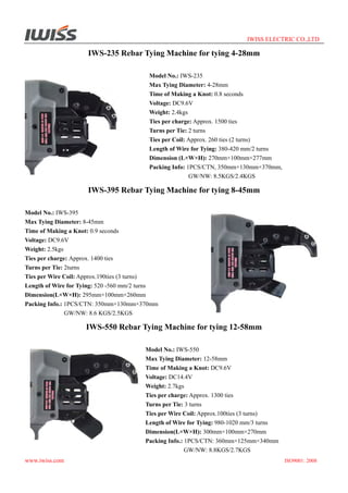 IWISS ELECTRIC CO.,LTD

IWS-235 Rebar Tying Machine for tying 4-28mm
Model No.: IWS-235
Max Tying Diameter: 4-28mm
Time of Making a Knot: 0.8 seconds
Voltage: DC9.6V
Weight: 2.4kgs
Ties per charge: Approx. 1500 ties
Turns per Tie: 2 turns
Ties per Coil: Approx. 260 ties (2 turns)
Length of Wire for Tying: 380-420 mm/2 turns
Dimension (L×W×H): 270mm×100mm×277mm
Packing Info: 1PCS/CTN, 350mm×130mm×370mm,
GW/NW: 8.5KGS/2.4KGS

IWS-395 Rebar Tying Machine for tying 8-45mm
Model No.: IWS-395
Max Tying Diameter: 8-45mm
Time of Making a Knot: 0.9 seconds
Voltage: DC9.6V
Weight: 2.5kgs
Ties per charge: Approx. 1400 ties
Turns per Tie: 2turns
Ties per Wire Coil: Approx.190ties (3 turns)
Length of Wire for Tying: 520 -560 mm/2 turns
Dimension(L×W×H): 295mm×100mm×260mm
Packing Info.: 1PCS/CTN: 350mm×130mm×370mm
GW/NW: 8.6 KGS/2.5KGS

IWS-550 Rebar Tying Machine for tying 12-58mm
Model No.: IWS-550
Max Tying Diameter: 12-58mm
Time of Making a Knot: DC9.6V
Voltage: DC14.4V
Weight: 2.7kgs
Ties per charge: Approx. 1300 ties
Turns per Tie: 3 turns
Ties per Wire Coil: Approx.100ties (3 turns)
Length of Wire for Tying: 980-1020 mm/3 turns
Dimension(L×W×H): 300mm×100mm×270mm
Packing Info.: 1PCS/CTN: 360mm×125mm×340mm
GW/NW: 8.8KGS/2.7KGS
www.iwiss.com

ISO9001: 2008

 