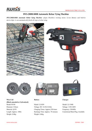 IWISS ELECTRIC CO.,LTD

IWS-200B/400B Automatic Rebar Tying Machine
IWS-200B/400B Automatic Rebar Tying Machine adopts Brushless twisting motor, Li-ion Battery and built-in
micro-chips. it can automatically finish all steps of rebar tying.

Wire Coil
(Black annealed or Galvanized)
Model:NY80
Diameter: 0.8mm
Material: Q195
Length: Approx. 100m
Weight: 0.4Kg

www.iwiss.com

Battery

Charger

Model: LI-ION
Voltage: DC 14.4V(3.0Ah)
Charging Times: Approx.550 times
Recharge Time: Approx. 70 minutes
Weight: 0.6Kg

Model: LI-196B
Voltage: 110V-240V
Frequency: 50/60Hz
Customized Main Plug: Available

ISO9001: 2008

 