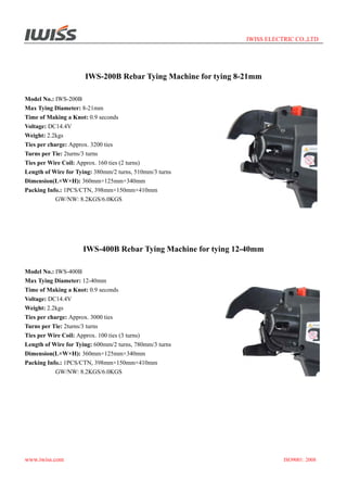 IWISS ELECTRIC CO.,LTD

IWS-200B Rebar Tying Machine for tying 8-21mm
Model No.: IWS-200B
Max Tying Diameter: 8-21mm
Time of Making a Knot: 0.9 seconds
Voltage: DC14.4V
Weight: 2.2kgs
Ties per charge: Approx. 3200 ties
Turns per Tie: 2turns/3 turns
Ties per Wire Coil: Approx. 160 ties (2 turns)
Length of Wire for Tying: 380mm/2 turns, 510mm/3 turns
Dimension(L×W×H): 360mm×125mm×340mm
Packing Info.: 1PCS/CTN, 398mm×150mm×410mm
GW/NW: 8.2KGS/6.0KGS

IWS-400B Rebar Tying Machine for tying 12-40mm
Model No.: IWS-400B
Max Tying Diameter: 12-40mm
Time of Making a Knot: 0.9 seconds
Voltage: DC14.4V
Weight: 2.2kgs
Ties per charge: Approx. 3000 ties
Turns per Tie: 2turns/3 turns
Ties per Wire Coil: Approx. 100 ties (3 turns)
Length of Wire for Tying: 600mm/2 turns, 780mm/3 turns
Dimension(L×W×H): 360mm×125mm×340mm
Packing Info.: 1PCS/CTN, 398mm×150mm×410mm
GW/NW: 8.2KGS/6.0KGS

www.iwiss.com

ISO9001: 2008

 