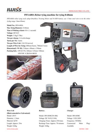 IWISS ELECTRIC CO.,LTD

IWS-680A Rebar tying machine for tying 8-68mm
IWS-680A rebar tying tools adopt Brushless Twisting Motor and Ni-MH battery, use 1.5mm steel wire to tie the rebar
(tyihg range: 8mm-68mm)
Model No.: IWS-680A
Max Tying Diameter: 8-68mm
Time of Making a Knot: 0.8-1.1 seconds
Voltage: DC9.6V
Weight: 3.5kg(7.7lbs)
Ties per charge: 2-4 coils/charge
Turns per Tie: 1turns
Ties per Wire Coil: 110-210 ties/coil
Length of Wire for Tying: 600mm/2turns, 780mm/3 turns
Dimension(L×W×H): 310mm x 80mm x 330mm
Packing Info.: 1PCS/CTN, 360mm×125mm×340mm
GW/NW: 8.2KGS/6.0KGS

Wire Coil
(Black annealed or Galvanized)
Model: ZS15
Diameter: 1.5mm
Material: Q195
Length: Approx. 25m
Weight: 0.6Kg
www.iwiss.com

Battery

Charger

Model: IWS-RMC(Ni-Mh)
Voltage: DC 9.6V(3.3Ah)
Charging Times: Approx.550 times
Recharge Time: Approx. 70 minutes
Weight: 0.6Kg

Model: IWS-RMC
Voltage: 110V-240V
Frequency: 50/60Hz
Customized
Main
Available

Plug:

ISO9001: 2008

 