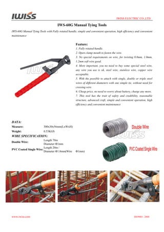 IWISS ELECTRIC CO.,LTD

IWS-60G Manual Tying Tools
IWS-60G Manual Tying Tools with Fully rotated handle, simple and convenient operation, high efficiency and convenient
maintenance

Feature:
1. Fully rotated handle.
2. Open clamp mouth to fasten the wire.
3. No special requirements on wire, for twisting 0.8mm, 1.0mm,
1.2mm soft wire good.
4. More important, you no need to buy some special steel wire,
any wire you use is ok, steel wire, stainless wire, copper wire
acceptable.
5. With the possible to attach with single, double or triple steel
wires of different diameters with one simple tie, without need for
crossing wire.
6. Cheap price, no need to worry about battery, charge any more.
7. This tool has the trait of safety and credibility, reasonable
structure, advanced craft, simple and convenient operation, high
efficiency and convenient maintenance

DATA:
Measure:

300x30x56mm(LxWxH)

Weight:

0.53KGS

WIRE SPECIFICATION:
Length 70m
Diameter Φ1mm
Length 20m /
PVC Coated Single Wire:
Diameter Φ1.8mm(Wire
Double Wire:

www.iwiss.com

Φ1mm)

ISO9001: 2008

 